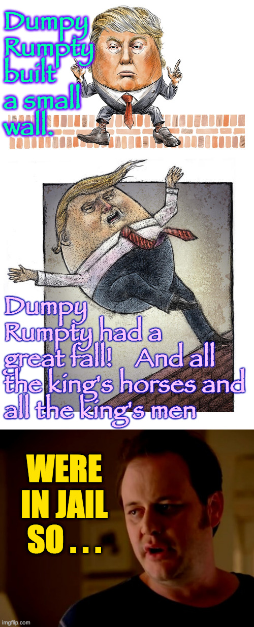 Dumpy
Rumpty
built
a small
wall. Dumpy
Rumpty had a
great fall!    And all
the king's horses and
all the king's men; WERE
IN JAIL
SO . . . | image tagged in jake from state farm,memes,dumpy rumpty | made w/ Imgflip meme maker