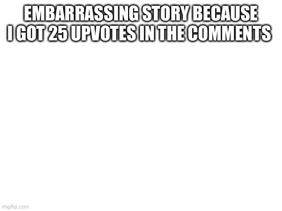 Is | EMBARRASSING STORY BECAUSE I GOT 25 UPVOTES IN THE COMMENTS | image tagged in blank white template | made w/ Imgflip meme maker