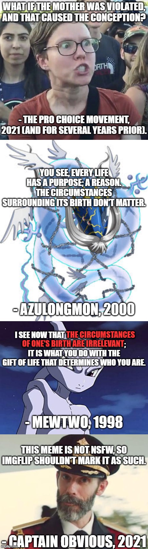 Imgflip, DO NOT Mark This As NSFW | WHAT IF THE MOTHER WAS VIOLATED, AND THAT CAUSED THE CONCEPTION? - THE PRO CHOICE MOVEMENT, 2021 (AND FOR SEVERAL YEARS PRIOR). YOU SEE, EVERY LIFE HAS A PURPOSE; A REASON. THE CIRCUMSTANCES SURROUNDING ITS BIRTH DON'T MATTER. - AZULONGMON, 2000; I SEE NOW THAT THE CIRCUMSTANCES OF ONE'S BIRTH ARE IRRELEVANT; IT IS WHAT YOU DO WITH THE GIFT OF LIFE THAT DETERMINES WHO YOU ARE. THE CIRCUMSTANCES; OF ONE'S BIRTH ARE IRRELEVANT; - MEWTWO, 1998; THIS MEME IS NOT NSFW, SO IMGFLIP SHOULDN'T MARK IT AS SUCH. - CAPTAIN OBVIOUS, 2021 | image tagged in triggered feminist,azulongmon,mewtwo,captain obvious,your argument is invalid,imgflip | made w/ Imgflip meme maker