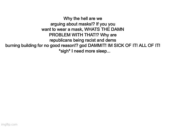 WHY! Why! WHYYYYYYYYYY!?!? | Why the hell are we arguing about masks!? If you you want to wear a mask, WHATS THE DAMN PROBLEM WITH THAT!? Why are republicans being racist and dems burning building for no good reason!? god DAMMIT! IM SICK OF IT! ALL OF IT!

   *sigh* I need more sleep... | image tagged in blank white template | made w/ Imgflip meme maker