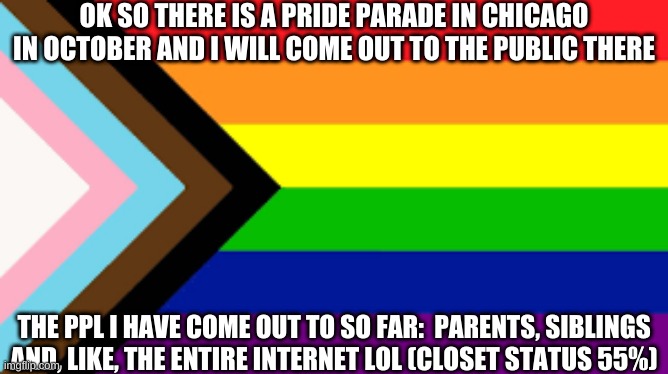 e | OK SO THERE IS A PRIDE PARADE IN CHICAGO IN OCTOBER AND I WILL COME OUT TO THE PUBLIC THERE; THE PPL I HAVE COME OUT TO SO FAR:  PARENTS, SIBLINGS AND, LIKE, THE ENTIRE INTERNET LOL (CLOSET STATUS 55%) | image tagged in gay flag,e | made w/ Imgflip meme maker