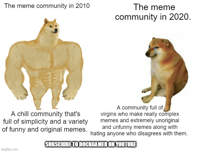 Meme community: Then VS. now | The meme community in 2010; The meme community in 2020. A community full of virgins who make really complex memes and extremely unoriginal and unfunny memes along with hating anyone who disagrees with them. A chill community that's full of simplicity and a variety of funny and original memes. SUBSCRIBE TO ROCKGAMER ON YOUTUBE | image tagged in memes,buff doge vs cheems,nostalgia | made w/ Imgflip meme maker