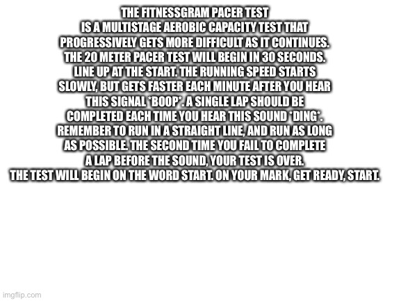 Shitpost | THE FITNESSGRAM PACER TEST IS A MULTISTAGE AEROBIC CAPACITY TEST THAT PROGRESSIVELY GETS MORE DIFFICULT AS IT CONTINUES. THE 20 METER PACER TEST WILL BEGIN IN 30 SECONDS. LINE UP AT THE START. THE RUNNING SPEED STARTS SLOWLY, BUT GETS FASTER EACH MINUTE AFTER YOU HEAR THIS SIGNAL *BOOP*. A SINGLE LAP SHOULD BE COMPLETED EACH TIME YOU HEAR THIS SOUND *DING*. REMEMBER TO RUN IN A STRAIGHT LINE, AND RUN AS LONG AS POSSIBLE. THE SECOND TIME YOU FAIL TO COMPLETE A LAP BEFORE THE SOUND, YOUR TEST IS OVER. THE TEST WILL BEGIN ON THE WORD START. ON YOUR MARK, GET READY, START. | image tagged in blank white template | made w/ Imgflip meme maker