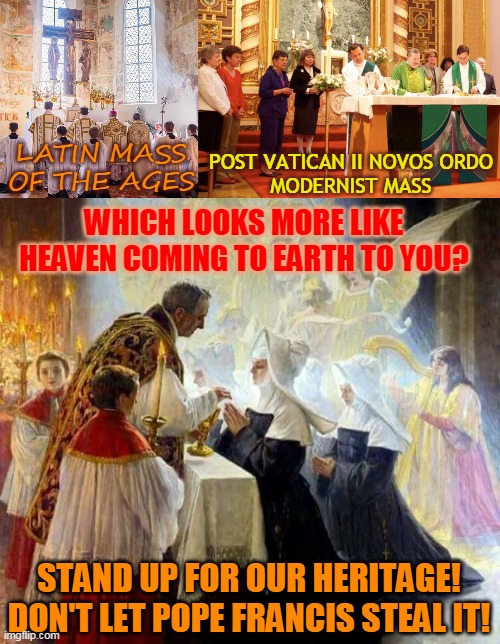 POST VATICAN II NOVOS ORDO
MODERNIST MASS; LATIN MASS
OF THE AGES; WHICH LOOKS MORE LIKE HEAVEN COMING TO EARTH TO YOU? STAND UP FOR OUR HERITAGE!
DON'T LET POPE FRANCIS STEAL IT! | made w/ Imgflip meme maker