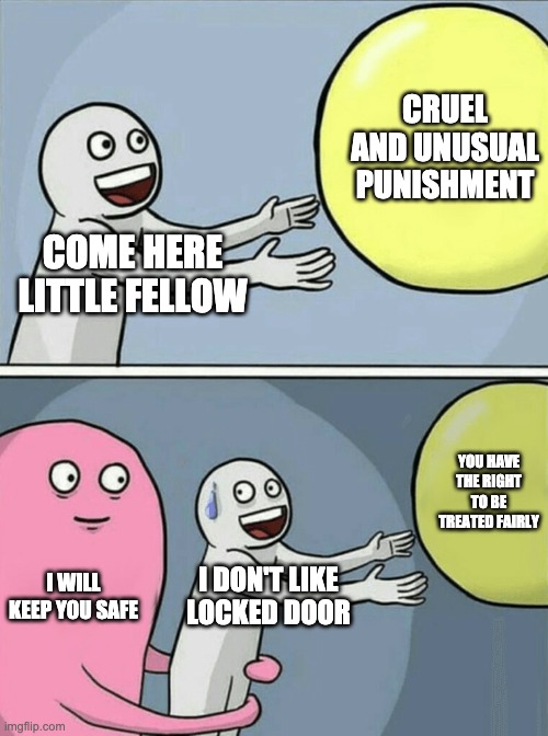 eighth amendment | CRUEL AND UNUSUAL PUNISHMENT; COME HERE LITTLE FELLOW; YOU HAVE THE RIGHT TO BE TREATED FAIRLY; I WILL KEEP YOU SAFE; I DON'T LIKE LOCKED DOOR | image tagged in memes,running away balloon | made w/ Imgflip meme maker