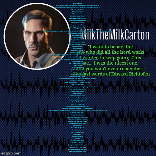 MilkTheMilkCarton but he's resorting to schtabbing | (Accordion playing)

Nikolai Belinski (Ultimis): Okay everybody, this is old song. I want you all to join in.

Edward Richtofen (Primis): I’ve got to be honest, Nikolai, I’m not sure if I want to join in.

Nikolai Belinski (Ultimis):

I’ll sing for my supper

I’ll drink to another

I’ll tell all ye folks a tall tale!

Takeo Masaki (Ultimis): A tall tale?

Nikolai Belinski (Ultimis and Primis):

Well it’s all based on fact

Though I should say the act

Of telling gets taller each day!

Takeo Masaki (Ultimis): Literally.

Nikolai Belinski (Ultimis): Now you all know tune, is time for someone else to sing. Ladies and gentleman! Eh, gentlemen... Tank Dempsey!

Edward Richtofen (Ultimis): Yay! (Claps)

Tank Dempsey (Ultimis):

My Aunt Jemima

Thought nothing was finer

Than lazing around everyday!

Tank Dempsey (Ultimis and Primis):

But my Aunt Jemima

Lost it all in a fire

Including herself by the way!

(Cheering, laughing, clapping)

Edward Richtofen (Ultimis): I thought that whole Jemima line was going somewhere else entirely!

Nikolai Belinski (Ultimis): Takeo Masaki!

Tank Dempsey (Ultimis): Yeah, Tak! Give us something about the Emperor! Or honor!

(Cheering and clapping)

Takeo Masaki (Ultimis and Primis):

Honor is one thing

But I’m feeling nothing

But lack of opportunity!

Our leaders are watching

But I’m not so eager

To let them still watch over me!

Nikolai Belinksi (Ultimis): Nicely done, Takeo! What about you, Richtofen?

Tank Dempsey (Ultimis): Yeah!

Nikolai Belinski (Ultimis): Do you have any soul?

Tank Dempsey (Ultimis): No!

Edward Richtofen (Primis): I did, a long time ago. But, it hurts just to think about it.

Takeo Masaki (Ultimis): Aw...

Nikolai Belinski (Ultimis):

I started this song

But please don’t get me wrong

No one sings unless they want to sing!

Nikolai Belinski (Ultimis and Primis):

We’re all telling tales

And we’re all singing songs

Drinking our drinks from midnight till dawn!

Edward Richtofen (Primis): I was trying to say something there.

Tank Dempsey (Primis): Sorry, Richtofen, we’re not messing with you. We want to hear you dulcet tones! Ain’t that right?

Nikolai Belinski (Ultimis): Daaa!

Nikolai Belinski (Primis): Yes!

Edward Richtofen (Ultimis): Really? Really!

Edward Richtofen (Ultimis and Primis):

This isn’t the song that I wanted to sing

But nobody gets what they want…

(Instrumental stops)

Edward Richtofen (Primis):

I was the nicest one…

But… you won’t... even…

Remember me…

(Instrumental restarts)

Everyone:

And if you start to doubt

You should know that without

Hindsight we’d all be blind everyday!

You swallow the tail of the whale

You were bit by the bite of the shark!

Edward Richtofen (Ultimis): Ouch! | image tagged in milkthemilkcarton but he's resorting to schtabbing | made w/ Imgflip meme maker