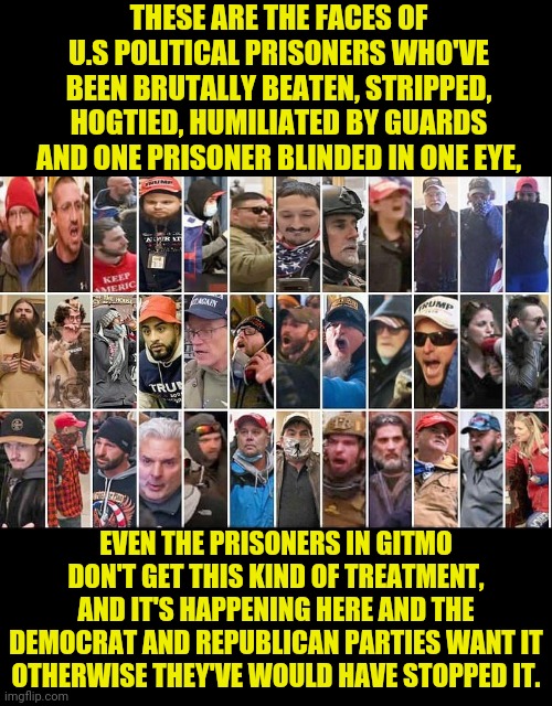 These aren't the antifa, blm, Demokrauts or f.b.i who committed the crime it's Americans who where waved in | THESE ARE THE FACES OF U.S POLITICAL PRISONERS WHO'VE BEEN BRUTALLY BEATEN, STRIPPED, HOGTIED, HUMILIATED BY GUARDS AND ONE PRISONER BLINDED IN ONE EYE, EVEN THE PRISONERS IN GITMO DON'T GET THIS KIND OF TREATMENT, AND IT'S HAPPENING HERE AND THE DEMOCRAT AND REPUBLICAN PARTIES WANT IT OTHERWISE THEY'VE WOULD HAVE STOPPED IT. | image tagged in make america great again,drstrangmeme,democrats,republicans,torture | made w/ Imgflip meme maker