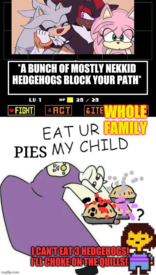 Shadow, Silver & Amy visit undertale |  *A BUNCH OF MOSTLY NEKKID HEDGEHOGS BLOCK YOUR PATH*; WHOLE FAMILY; PIES; I CAN'T EAT 3 HEDGEHOGS! I'LL CHOKE ON THE QUILLS! | image tagged in toriel makes pies,shadow the hedgehog,undertale,sonic the hedgehog | made w/ Imgflip meme maker