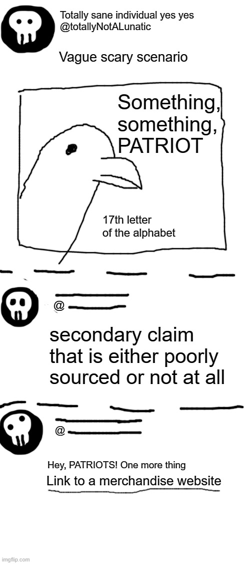 the grift goes on and on and on and ooonnnnn | Totally sane individual yes yes
@totallyNotALunatic; Vague scary scenario; Something, something, PATRIOT; 17th letter of the alphabet; @; secondary claim that is either poorly sourced or not at all; @; Hey, PATRIOTS! One more thing; Link to a merchandise website | image tagged in blank white template | made w/ Imgflip meme maker