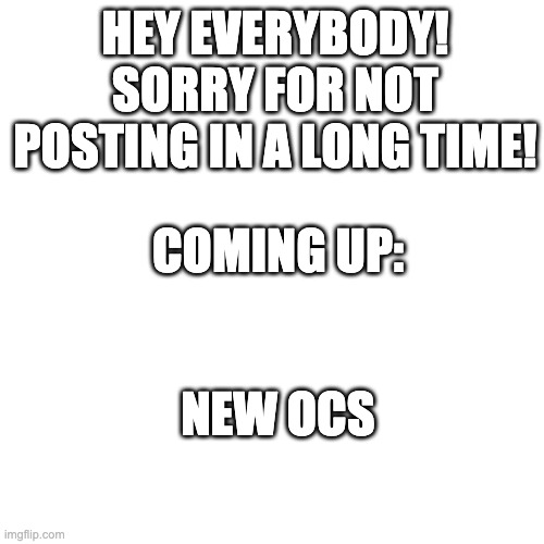 Sorry for the long wait! | HEY EVERYBODY! SORRY FOR NOT POSTING IN A LONG TIME! COMING UP:; NEW OCS | image tagged in memes,blank transparent square,sorry i annoyed you | made w/ Imgflip meme maker