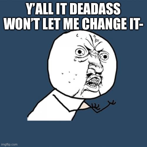 I’m dead ass bruh | Y’ALL IT DEADASS WON’T LET ME CHANGE IT- | image tagged in memes,y u no | made w/ Imgflip meme maker