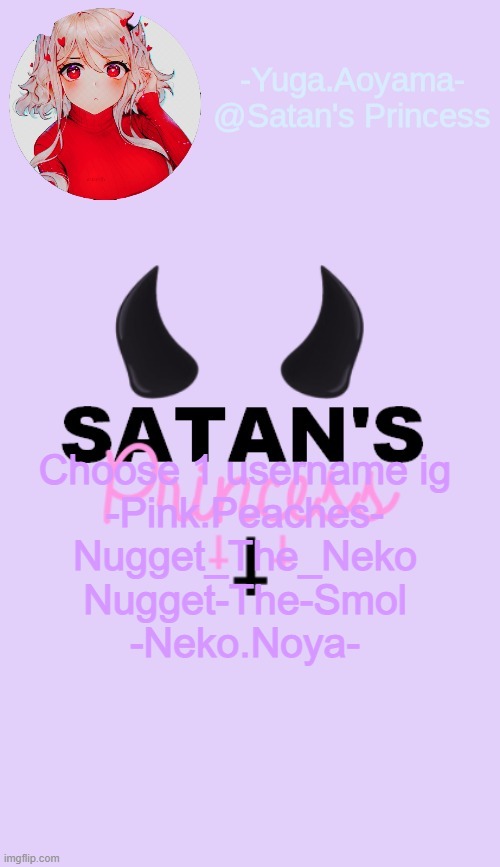Choose 1 username ig
-Pink.Peaches-
Nugget_The_Neko
Nugget-The-Smol
-Neko.Noya- | image tagged in satan's princess temp | made w/ Imgflip meme maker