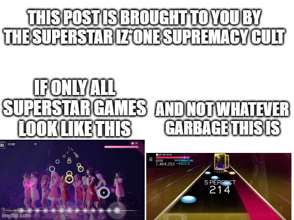Blank White Template | THIS POST IS BROUGHT TO YOU BY THE SUPERSTAR IZ*ONE SUPREMACY CULT; AND NOT WHATEVER GARBAGE THIS IS; IF ONLY ALL SUPERSTAR GAMES LOOK LIKE THIS | image tagged in blank white template,superstar jypnation | made w/ Imgflip meme maker