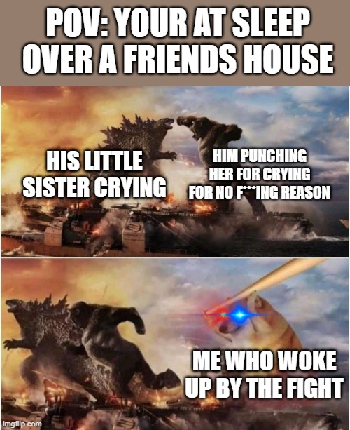 Kong Godzilla Doge |  POV: YOUR AT SLEEP OVER A FRIENDS HOUSE; HIM PUNCHING HER FOR CRYING FOR NO F***ING REASON; HIS LITTLE SISTER CRYING; ME WHO WOKE UP BY THE FIGHT | image tagged in kong godzilla doge | made w/ Imgflip meme maker