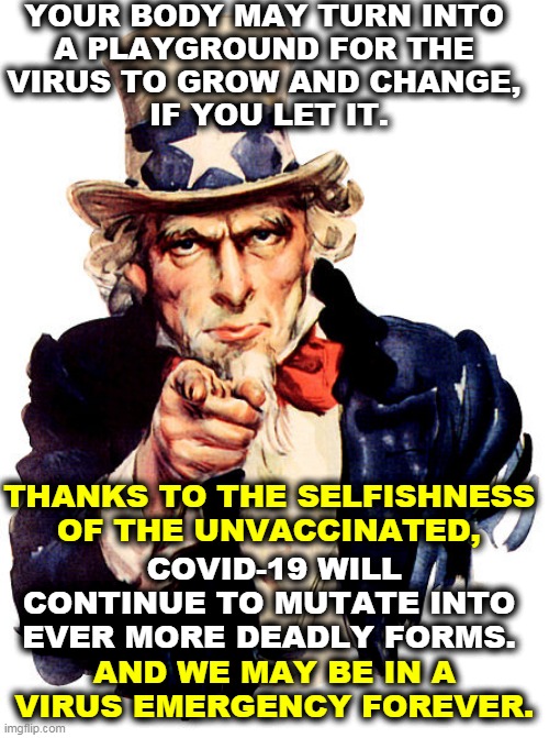 If the anti vaxxers don't wise up, we may never get back to life as it was. | YOUR BODY MAY TURN INTO 
A PLAYGROUND FOR THE 
VIRUS TO GROW AND CHANGE, 
IF YOU LET IT. THANKS TO THE SELFISHNESS OF THE UNVACCINATED, COVID-19 WILL CONTINUE TO MUTATE INTO EVER MORE DEADLY FORMS. AND WE MAY BE IN A VIRUS EMERGENCY FOREVER. | image tagged in i need you,anti vax,deadly,stupid | made w/ Imgflip meme maker