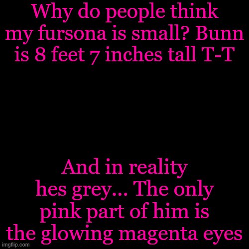 Blank Transparent Square Meme | Why do people think my fursona is small? Bunn is 8 feet 7 inches tall T-T; And in reality hes grey... The only pink part of him is the glowing magenta eyes | image tagged in memes,blank transparent square | made w/ Imgflip meme maker