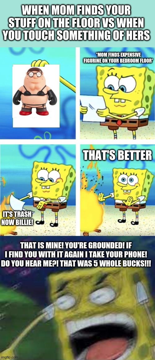 WHEN MOM FINDS YOUR STUFF ON THE FLOOR VS WHEN YOU TOUCH SOMETHING OF HERS; *MOM FINDS EXPENSIVE FIGURINE ON YOUR BEDROOM FLOOR*; THAT'S BETTER; IT'S TRASH NOW BILLIE! THAT IS MINE! YOU'RE GROUNDED! IF I FIND YOU WITH IT AGAIN I TAKE YOUR PHONE! DO YOU HEAR ME?! THAT WAS 5 WHOLE BUCKS!!! | image tagged in spongebob burning paper | made w/ Imgflip meme maker