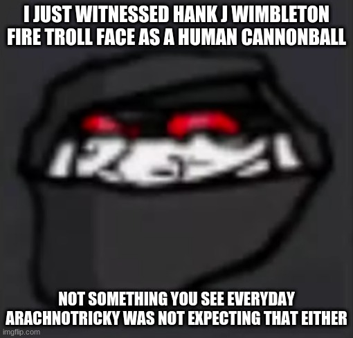 Troll Face Hank | I JUST WITNESSED HANK J WIMBLETON FIRE TROLL FACE AS A HUMAN CANNONBALL; NOT SOMETHING YOU SEE EVERYDAY
ARACHNOTRICKY WAS NOT EXPECTING THAT EITHER | image tagged in troll face hank | made w/ Imgflip meme maker