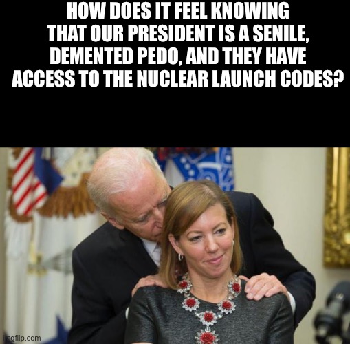 Creepy Joe Biden | HOW DOES IT FEEL KNOWING THAT OUR PRESIDENT IS A SENILE, DEMENTED PEDO, AND THEY HAVE ACCESS TO THE NUCLEAR LAUNCH CODES? | image tagged in creepy joe biden | made w/ Imgflip meme maker