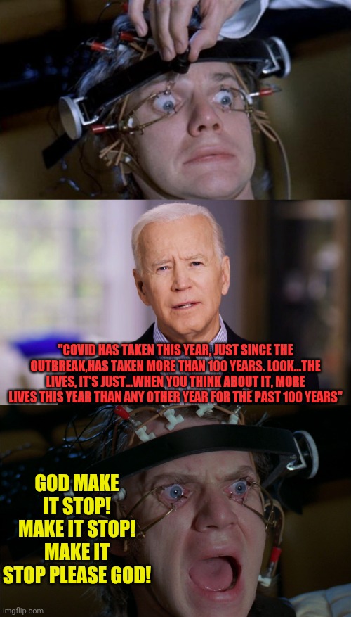 biden speeches are torture | "COVID HAS TAKEN THIS YEAR, JUST SINCE THE OUTBREAK,HAS TAKEN MORE THAN 100 YEARS. LOOK...THE LIVES, IT'S JUST...WHEN YOU THINK ABOUT IT, MORE LIVES THIS YEAR THAN ANY OTHER YEAR FOR THE PAST 100 YEARS"; GOD MAKE IT STOP! MAKE IT STOP! MAKE IT STOP PLEASE GOD! | image tagged in clockwork orange,joe biden 2020,joe biden,a clockwork orange,torture | made w/ Imgflip meme maker