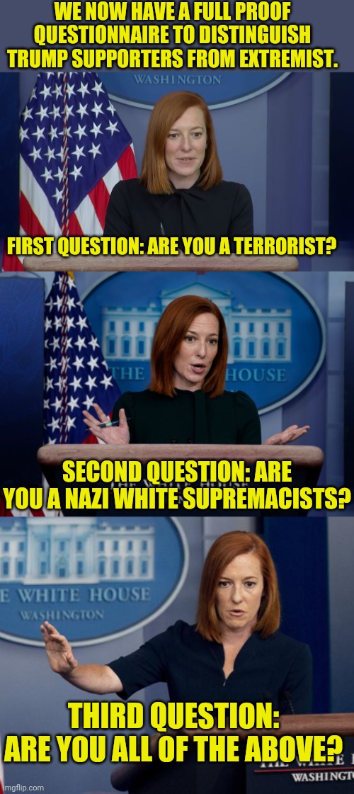 No there's not a none of the above answer... | WE NOW HAVE A FULL PROOF QUESTIONNAIRE TO DISTINGUISH TRUMP SUPPORTERS FROM EXTREMIST. FIRST QUESTION: ARE YOU A TERRORIST? SECOND QUESTION: ARE YOU A NAZI WHITE SUPREMACISTS? THIRD QUESTION: ARE YOU ALL OF THE ABOVE? | image tagged in fascist,communist,socialist,1984,big brother | made w/ Imgflip meme maker