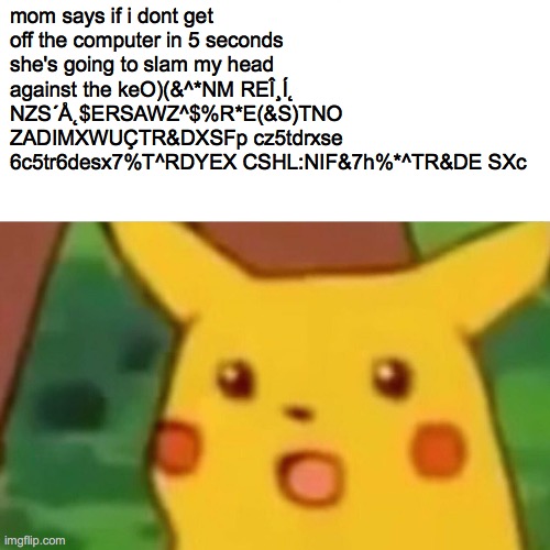 oh no | mom says if i dont get off the computer in 5 seconds she's going to slam my head against the keO)(&^*NM REÎ¸Í˛ NZS´Å˛$ERSAWZ^$%R*E(&S)TNO ZADIMXWUÇTR&DXSFp cz5tdrxse 6c5tr6desx7%T^RDYEX CSHL:NIF&7h%*^TR&DE SXc | image tagged in memes,surprised pikachu | made w/ Imgflip meme maker