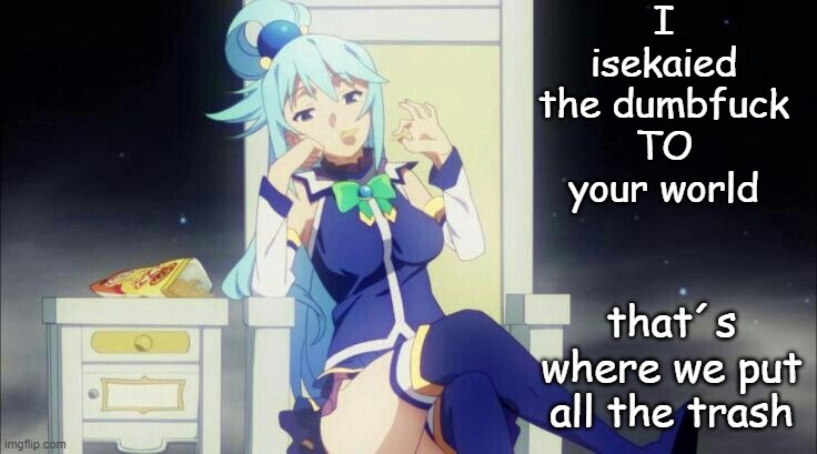 That´s why we are here | I isekaied the dumbfuck TO your world that´s where we put all the trash | image tagged in konosuba,aqua | made w/ Imgflip meme maker
