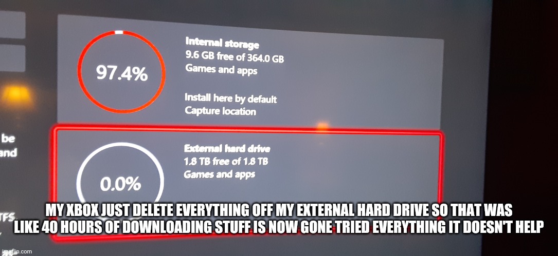HELP | MY XBOX JUST DELETE EVERYTHING OFF MY EXTERNAL HARD DRIVE SO THAT WAS LIKE 40 HOURS OF DOWNLOADING STUFF IS NOW GONE TRIED EVERYTHING IT DOESN'T HELP | image tagged in help me | made w/ Imgflip meme maker