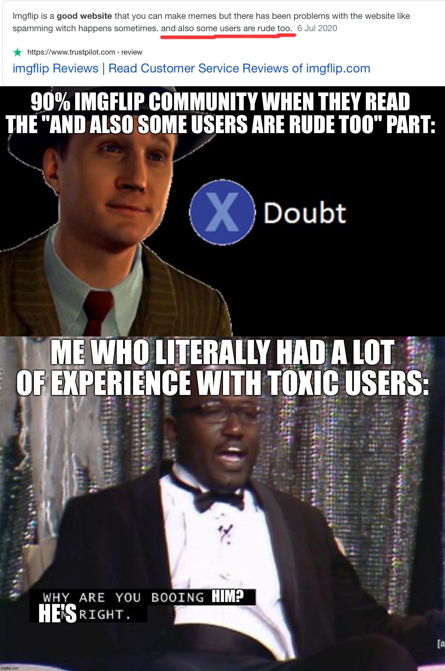 It might be true tho. Idk. | 90% IMGFLIP COMMUNITY WHEN THEY READ THE "AND ALSO SOME USERS ARE RUDE TOO" PART:; ME WHO LITERALLY HAD A LOT OF EXPERIENCE WITH TOXIC USERS:; HIM? HE'S | image tagged in l a noire press x to doubt,why are you booing me i'm right | made w/ Imgflip meme maker