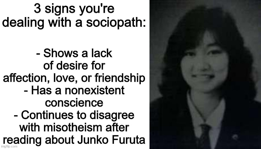 "If God is all-powerful, he cannot be all good. And if he is all good, then he cannot be all-powerful." | - Shows a lack of desire for affection, love, or friendship
- Has a nonexistent conscience
- Continues to disagree with misotheism after reading about Junko Furuta; 3 signs you're dealing with a sociopath: | image tagged in memes,blank transparent square,misotheism,god,sociopath,what are memes | made w/ Imgflip meme maker