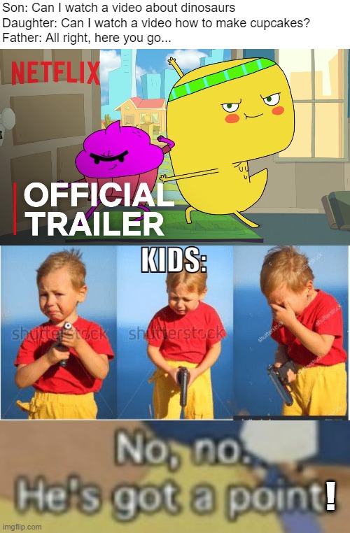No no! Not a Netflix show! | Son: Can I watch a video about dinosaurs
Daughter: Can I watch a video how to make cupcakes?
Father: All right, here you go... KIDS:; ! | image tagged in kid crying with a gun,no no hes got a point,netflix,one does not simply,but thats none of my business,bad pun | made w/ Imgflip meme maker