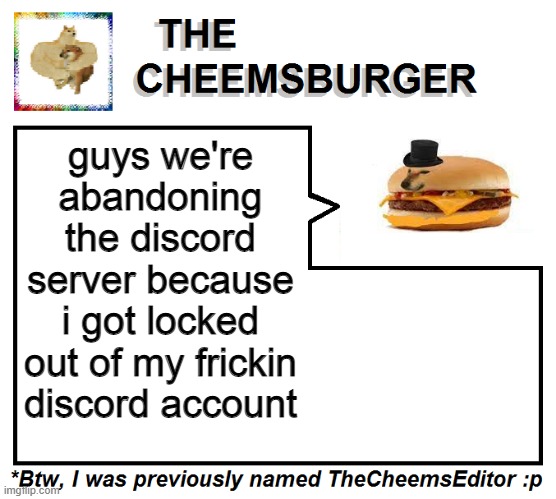 i suppose it WAS kinda a dumb idea anyway, idk why we need a server anyway. ok thats alot of "anyway"s, anyway bye. | guys we're abandoning the discord server because i got locked out of my frickin discord account | image tagged in thecheemseditor thecheemsburger temp 2 | made w/ Imgflip meme maker