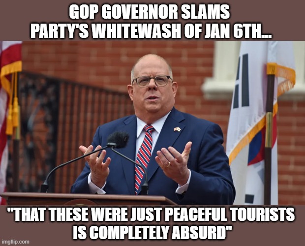 MD GOP governor, Hogan, calls BS on party's blatant lies | GOP GOVERNOR SLAMS 
PARTY'S WHITEWASH OF JAN 6TH... "THAT THESE WERE JUST PEACEFUL TOURISTS 
IS COMPLETELY ABSURD" | image tagged in larry hogan,gop governor,insurrection,gop fraud,trump,the big lie | made w/ Imgflip meme maker