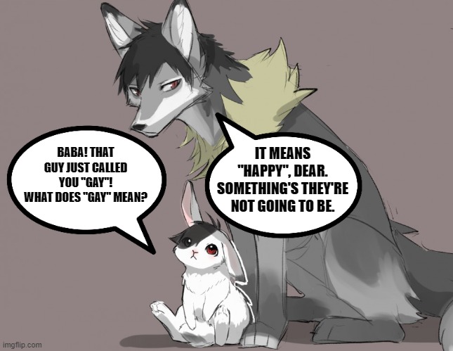 "It means happy, Something that you will be." | IT MEANS "HAPPY", DEAR.
SOMETHING'S THEY'RE NOT GOING TO BE. BABA! THAT GUY JUST CALLED YOU "GAY"!
WHAT DOES "GAY" MEAN? | image tagged in lgbt,parents,cute,wholesome,furry | made w/ Imgflip meme maker