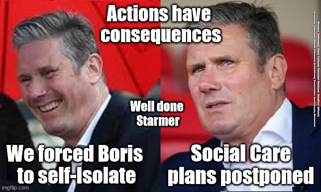 Starmer - Social care plans | Actions have 
consequences; #Starmerout #GetStarmerOut #Labour #JonLansman #wearecorbyn #KeirStarmer #DianeAbbott #McDonnell #cultofcorbyn #labourisdead #Momentum #labourracism #socialistsunday #nevervotelabour #socialistanyday #Antisemitism; Well done 
Starmer; We forced Boris 
to self-Isolate; Social Care plans postponed | image tagged in starmer new leadership,labourisdead,playing politics with pandemic,boris self isolate,cultofcorbyn,corona virus covid 19 | made w/ Imgflip meme maker