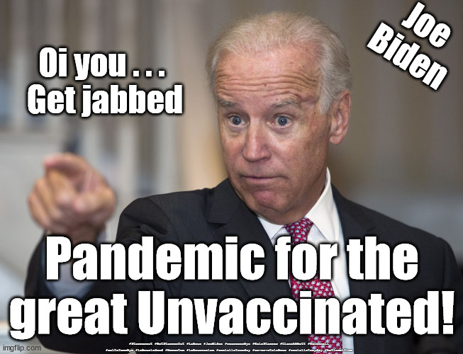 Biden - Pandemic for the Unvaccinated | Joe
Biden; Oi you . . . 
Get jabbed; Pandemic for the great Unvaccinated! #Starmerout #GetStarmerOut #Labour #JoeBiden #wearecorbyn #KeirStarmer #DianeAbbott #McDonnell #cultofcorbyn #labourisdead #Momentum #labourracism #socialistsunday #nevervotelabour #socialistanyday #Antisemitism | image tagged in corona virus covid 19,labourisdead,cultofcorbyn,president joe biden,unvaccinated | made w/ Imgflip meme maker