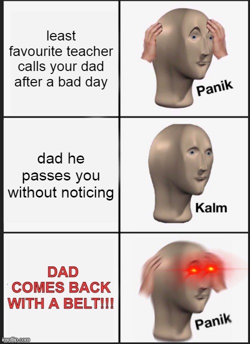 POV: you were told not to get in trouble...but the teacher calls | least favourite teacher calls your dad after a bad day; dad he passes you without noticing; DAD COMES BACK WITH A BELT!!! | image tagged in memes,panik kalm panik | made w/ Imgflip meme maker