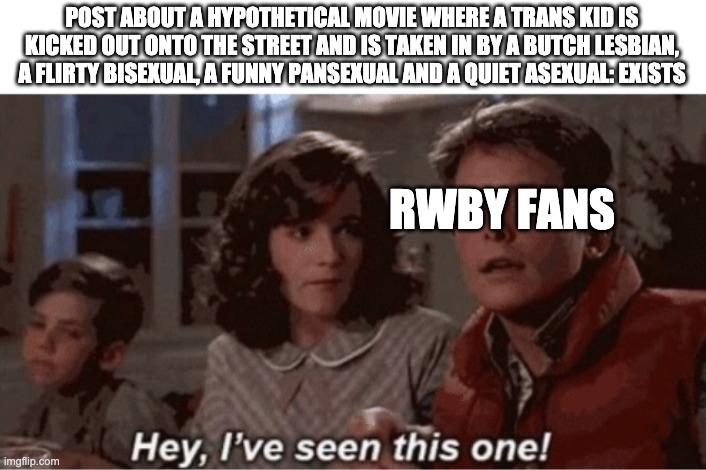 Hey I've seen this one | POST ABOUT A HYPOTHETICAL MOVIE WHERE A TRANS KID IS KICKED OUT ONTO THE STREET AND IS TAKEN IN BY A BUTCH LESBIAN, A FLIRTY BISEXUAL, A FUNNY PANSEXUAL AND A QUIET ASEXUAL: EXISTS; RWBY FANS | image tagged in hey i've seen this one,lgbtq,rwby | made w/ Imgflip meme maker