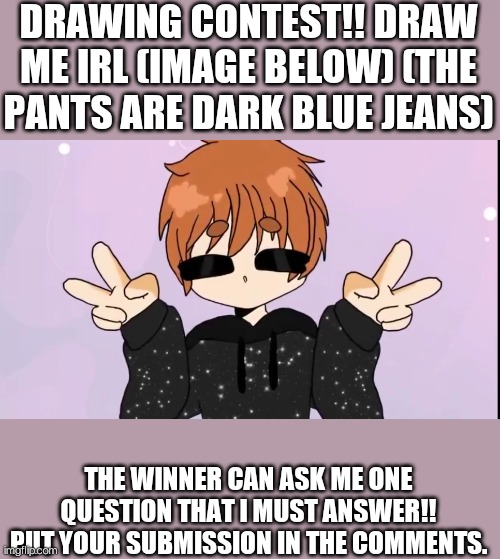DRAWING CONTEST!! BONUS: PUT GLASSES ON ME! | DRAWING CONTEST!! DRAW ME IRL (IMAGE BELOW) (THE PANTS ARE DARK BLUE JEANS); THE WINNER CAN ASK ME ONE QUESTION THAT I MUST ANSWER!! PUT YOUR SUBMISSION IN THE COMMENTS. | image tagged in contest | made w/ Imgflip meme maker