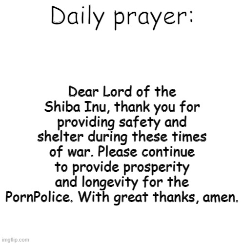 Blank Transparent Square Meme | Dear Lord of the Shiba Inu, thank you for providing safety and shelter during these times of war. Please continue to provide prosperity and longevity for the PornPolice. With great thanks, amen. Daily prayer: | image tagged in memes,blank transparent square | made w/ Imgflip meme maker