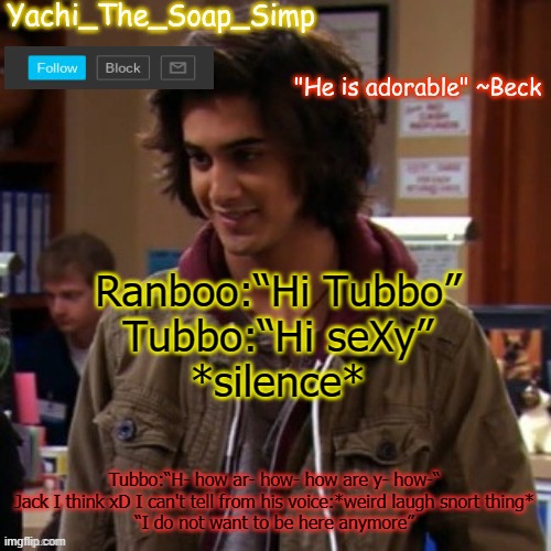 Yachi's Beck temp | Ranboo:“Hi Tubbo”
Tubbo:“Hi seXy”
*silence*; Tubbo:“H- how ar- how- how are y- how-“
Jack I think xD I can't tell from his voice:*weird laugh snort thing*
“I do not want to be here anymore” | image tagged in yachi's beck temp | made w/ Imgflip meme maker