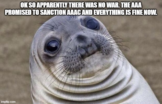 Awkward Moment Sealion |  OK SO APPARENTLY THERE WAS NO WAR. THE AAA PROMISED TO SANCTION AAAC AND EVERYTHING IS FINE NOW. | image tagged in memes,awkward moment sealion | made w/ Imgflip meme maker