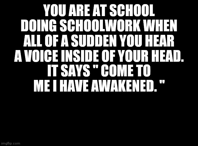Wdyd | YOU ARE AT SCHOOL DOING SCHOOLWORK WHEN ALL OF A SUDDEN YOU HEAR A VOICE INSIDE OF YOUR HEAD. IT SAYS " COME TO ME I HAVE AWAKENED. " | image tagged in blank black | made w/ Imgflip meme maker