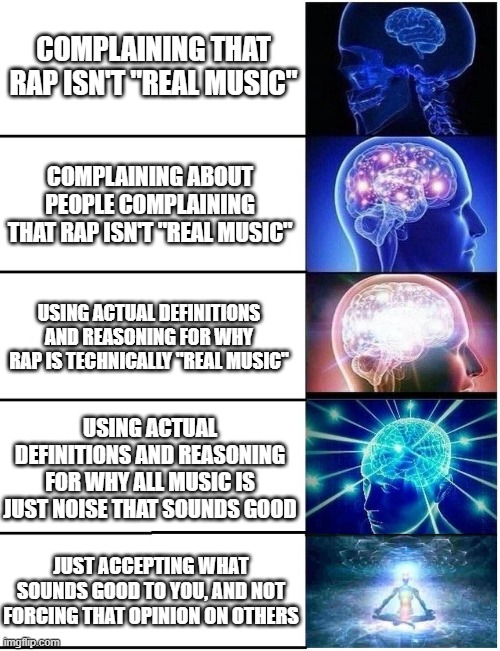 is rap "real music"? | COMPLAINING THAT RAP ISN'T "REAL MUSIC"; COMPLAINING ABOUT PEOPLE COMPLAINING THAT RAP ISN'T "REAL MUSIC"; USING ACTUAL DEFINITIONS AND REASONING FOR WHY RAP IS TECHNICALLY "REAL MUSIC"; USING ACTUAL DEFINITIONS AND REASONING FOR WHY ALL MUSIC IS JUST NOISE THAT SOUNDS GOOD; JUST ACCEPTING WHAT SOUNDS GOOD TO YOU, AND NOT FORCING THAT OPINION ON OTHERS | image tagged in expanding brain 5 panel,rap | made w/ Imgflip meme maker