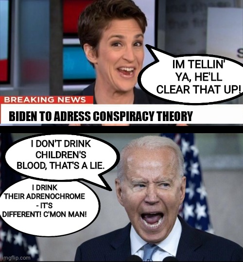 Biden doesnt drink baby blood | IM TELLIN' YA, HE'LL CLEAR THAT UP! BIDEN TO ADRESS CONSPIRACY THEORY; I DRINK THEIR ADRENOCHROME - IT'S DIFFERENT! C'MON MAN! I DON'T DRINK CHILDREN'S BLOOD, THAT'S A LIE. | image tagged in rachel maddow | made w/ Imgflip meme maker