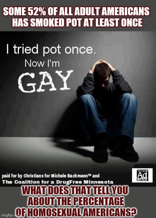 What if smoking pot actually made you gay? | SOME 52% OF ALL ADULT AMERICANS 

HAS SMOKED POT AT LEAST ONCE; WHAT DOES THAT TELL YOU 
ABOUT THE PERCENTAGE
OF HOMOSEXUAL AMERICANS? | image tagged in homosexuality,homophobia,smoking weed | made w/ Imgflip meme maker