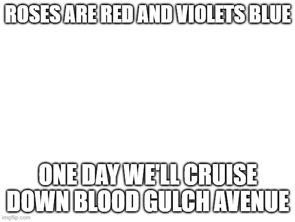 Blank White Template | ROSES ARE RED AND VIOLETS BLUE; ONE DAY WE'LL CRUISE DOWN BLOOD GULCH AVENUE | image tagged in blank white template | made w/ Imgflip meme maker
