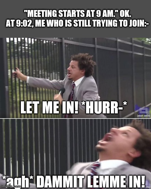 Meeting Ritual | "MEETING STARTS AT 9 AM." OK.
AT 9:02, ME WHO IS STILL TRYING TO JOIN:-; LET ME IN! *HURR-*; *agh* DAMMIT LEMME IN! | image tagged in eric andre let me in blank | made w/ Imgflip meme maker