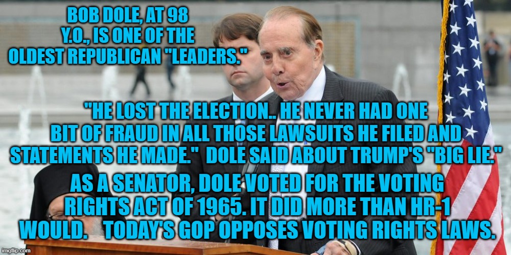 They were for Equal Rights until the Tangerine Tyrant told them to oppose equality. | BOB DOLE, AT 98 Y.O., IS ONE OF THE OLDEST REPUBLICAN "LEADERS."; "HE LOST THE ELECTION.. HE NEVER HAD ONE BIT OF FRAUD IN ALL THOSE LAWSUITS HE FILED AND STATEMENTS HE MADE."  DOLE SAID ABOUT TRUMP'S "BIG LIE."; AS A SENATOR, DOLE VOTED FOR THE VOTING RIGHTS ACT OF 1965. IT DID MORE THAN HR-1 WOULD.    TODAY'S GOP OPPOSES VOTING RIGHTS LAWS. | image tagged in politics | made w/ Imgflip meme maker