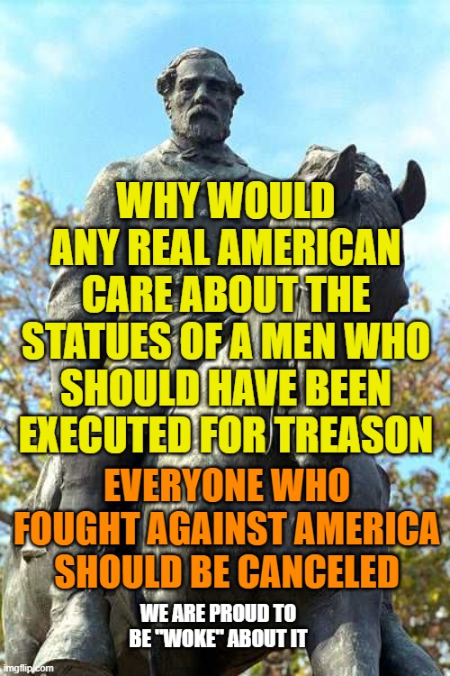 Robert E Lee | WHY WOULD ANY REAL AMERICAN CARE ABOUT THE STATUES OF A MEN WHO SHOULD HAVE BEEN EXECUTED FOR TREASON; EVERYONE WHO FOUGHT AGAINST AMERICA SHOULD BE CANCELED; WE ARE PROUD TO BE "WOKE" ABOUT IT | image tagged in robert e lee | made w/ Imgflip meme maker